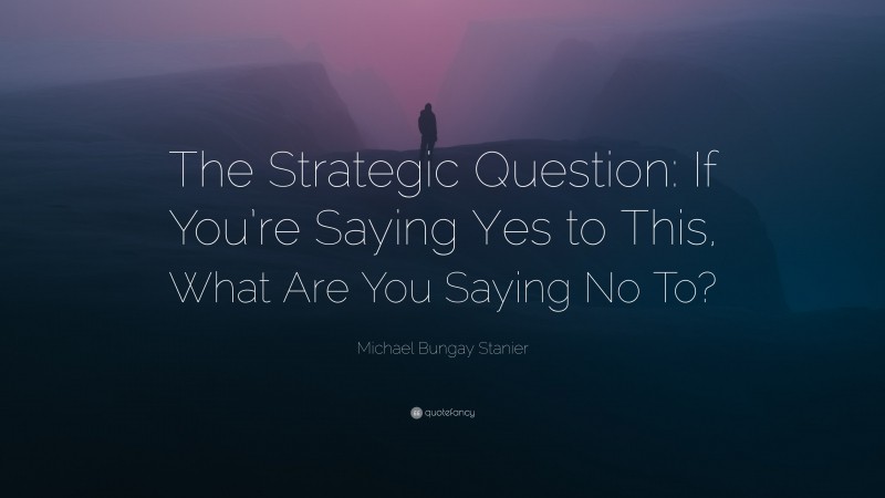 Michael Bungay Stanier Quote: “The Strategic Question: If You’re Saying Yes to This, What Are You Saying No To?”