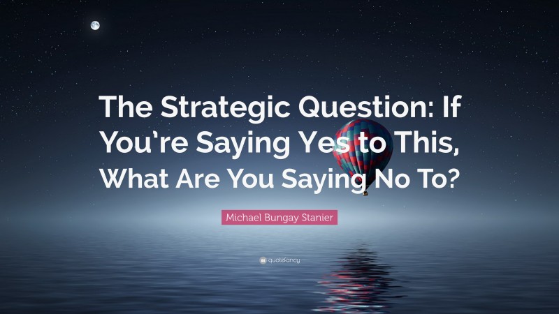 Michael Bungay Stanier Quote: “The Strategic Question: If You’re Saying Yes to This, What Are You Saying No To?”