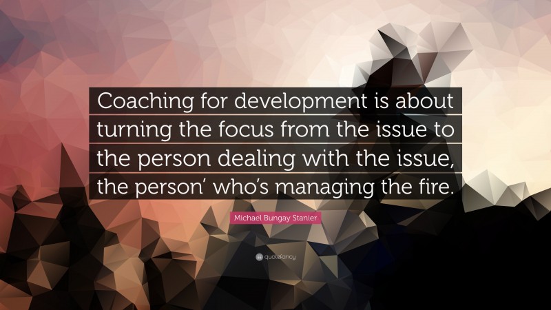 Michael Bungay Stanier Quote: “Coaching for development is about turning the focus from the issue to the person dealing with the issue, the person’ who’s managing the fire.”