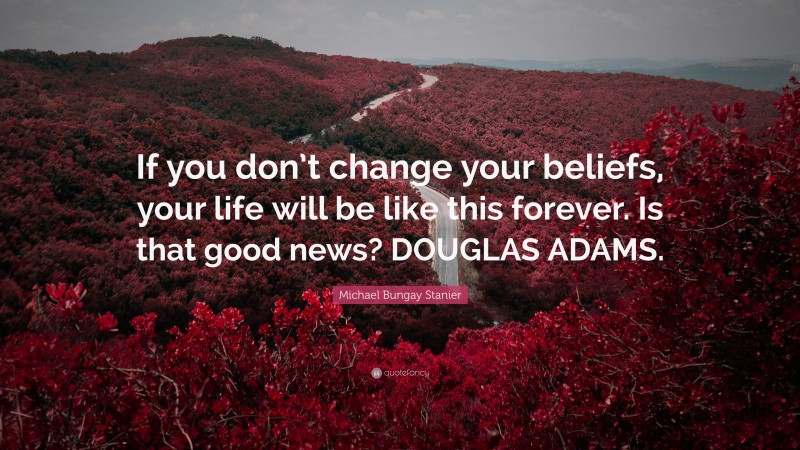 Michael Bungay Stanier Quote: “If you don’t change your beliefs, your life will be like this forever. Is that good news? DOUGLAS ADAMS.”