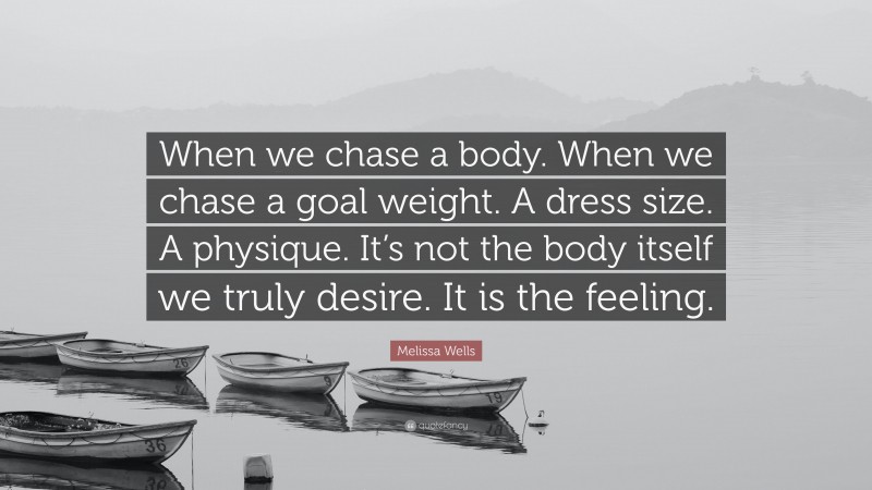 Melissa Wells Quote: “When we chase a body. When we chase a goal weight. A dress size. A physique. It’s not the body itself we truly desire. It is the feeling.”