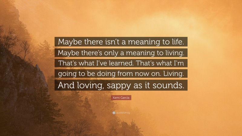 Kami Garcia Quote: “Maybe there isn’t a meaning to life. Maybe there’s only a meaning to living. That’s what I’ve learned. That’s what I’m going to be doing from now on. Living. And loving, sappy as it sounds.”