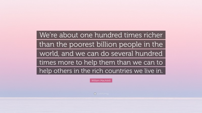 William MacAskill Quote: “We’re about one hundred times richer than the poorest billion people in the world, and we can do several hundred times more to help them than we can to help others in the rich countries we live in.”