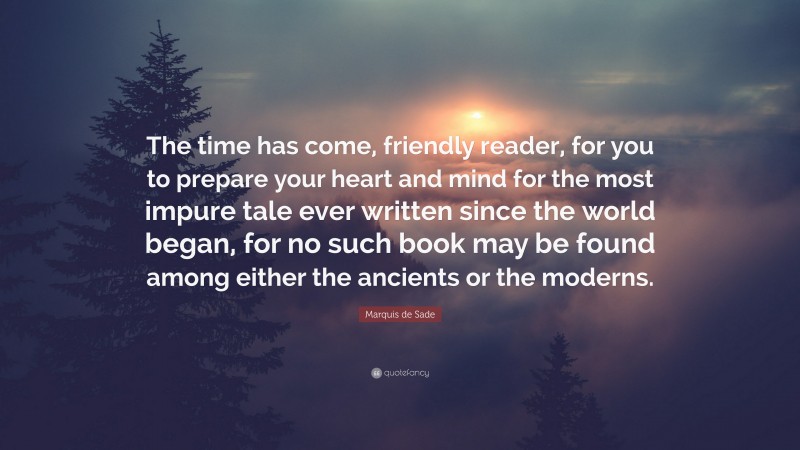 Marquis de Sade Quote: “The time has come, friendly reader, for you to prepare your heart and mind for the most impure tale ever written since the world began, for no such book may be found among either the ancients or the moderns.”