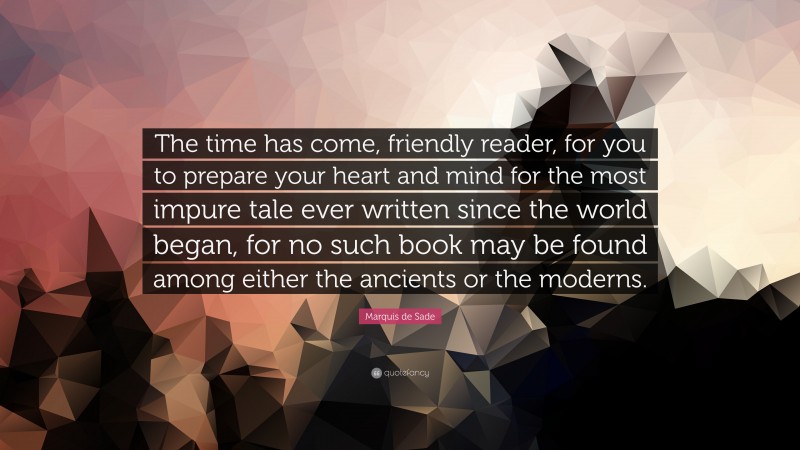 Marquis de Sade Quote: “The time has come, friendly reader, for you to prepare your heart and mind for the most impure tale ever written since the world began, for no such book may be found among either the ancients or the moderns.”