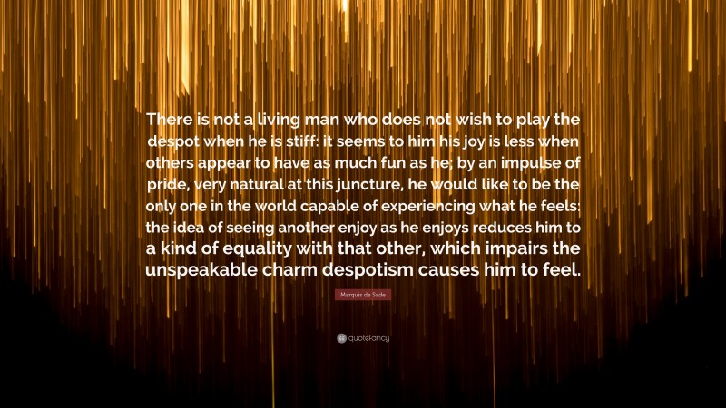 Marquis de Sade Quote: “There is not a living man who does not wish to play the despot when he is stiff: it seems to him his joy is less when others appear to have as much fun as he; by an impulse of pride, very natural at this juncture, he would like to be the only one in the world capable of experiencing what he feels: the idea of seeing another enjoy as he enjoys reduces him to a kind of equality with that other, which impairs the unspeakable charm despotism causes him to feel.”