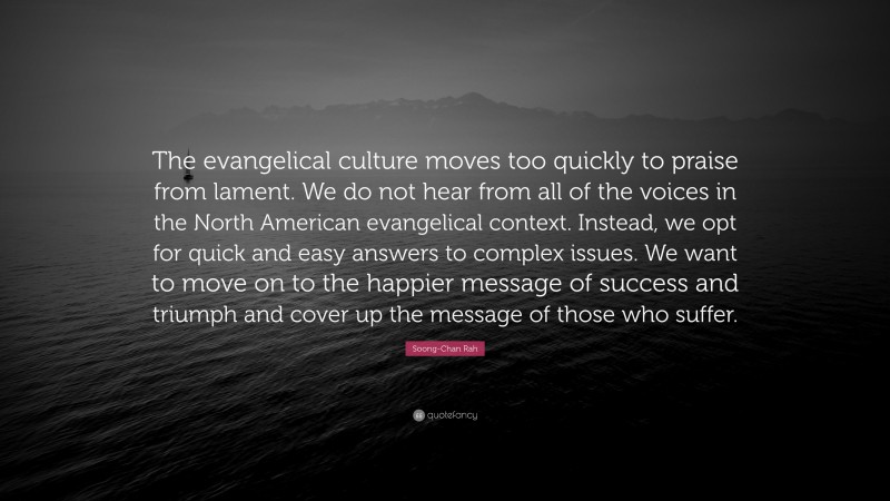 Soong-Chan Rah Quote: “The evangelical culture moves too quickly to praise from lament. We do not hear from all of the voices in the North American evangelical context. Instead, we opt for quick and easy answers to complex issues. We want to move on to the happier message of success and triumph and cover up the message of those who suffer.”