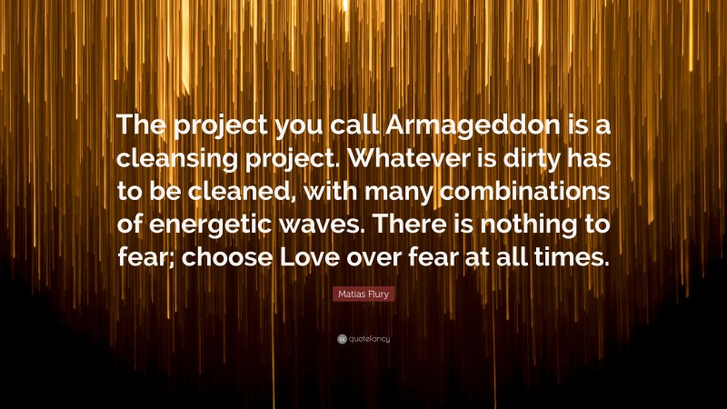 Matias Flury Quote: “The project you call Armageddon is a cleansing project. Whatever is dirty has to be cleaned, with many combinations of energetic waves. There is nothing to fear; choose Love over fear at all times.”