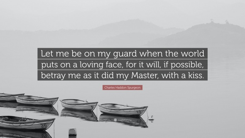 Charles Haddon Spurgeon Quote: “Let me be on my guard when the world puts on a loving face, for it will, if possible, betray me as it did my Master, with a kiss.”