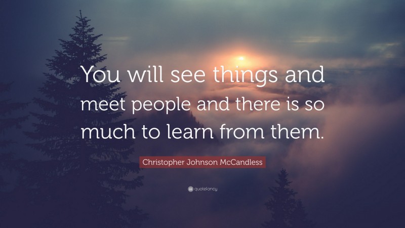 Christopher Johnson McCandless Quote: “You will see things and meet people and there is so much to learn from them.”