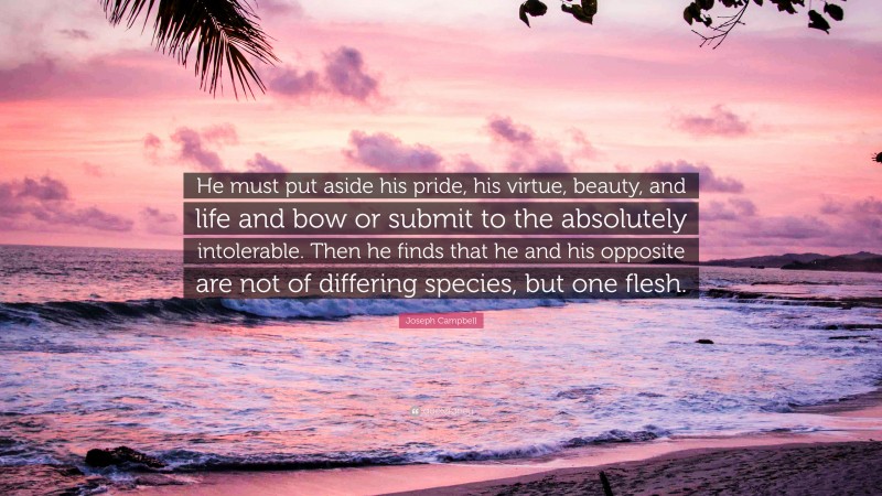 Joseph Campbell Quote: “He must put aside his pride, his virtue, beauty, and life and bow or submit to the absolutely intolerable. Then he finds that he and his opposite are not of differing species, but one flesh.”