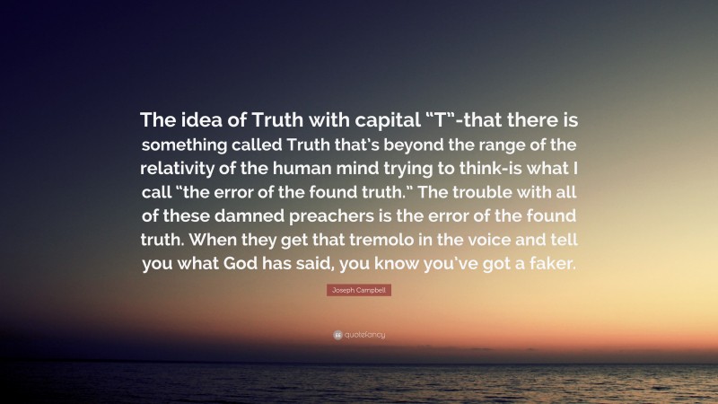 Joseph Campbell Quote: “The idea of Truth with capital “T”-that there is something called Truth that’s beyond the range of the relativity of the human mind trying to think-is what I call “the error of the found truth.” The trouble with all of these damned preachers is the error of the found truth. When they get that tremolo in the voice and tell you what God has said, you know you’ve got a faker.”