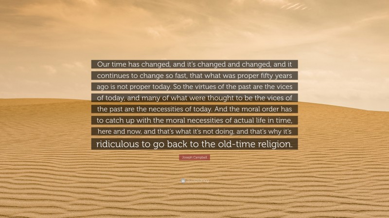 Joseph Campbell Quote: “Our time has changed, and it’s changed and changed, and it continues to change so fast, that what was proper fifty years ago is not proper today. So the virtues of the past are the vices of today, and many of what were thought to be the vices of the past are the necessities of today. And the moral order has to catch up with the moral necessities of actual life in time, here and now, and that’s what it’s not doing, and that’s why it’s ridiculous to go back to the old-time religion.”