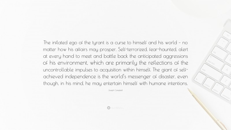 Joseph Campbell Quote: “The inflated ego of the tyrant is a curse to himself and his world – no matter how his affairs may prosper. Self-terrorized, fear-haunted, alert at every hand to meet and battle back the anticipated aggressions of his environment, which are primarily the reflections of the uncontrollable impulses to acquisition within himself. The giant of self-achieved independence is the world’s messenger of disaster, even though, in his mind, he may entertain himself with humane intentions.”