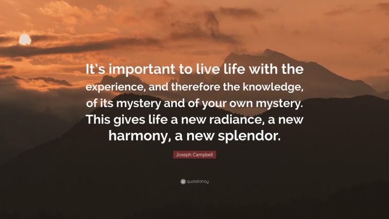Joseph Campbell Quote: “It’s important to live life with the experience, and therefore the knowledge, of its mystery and of your own mystery. This gives life a new radiance, a new harmony, a new splendor.”