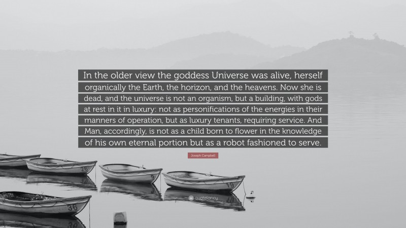 Joseph Campbell Quote: “In the older view the goddess Universe was alive, herself organically the Earth, the horizon, and the heavens. Now she is dead, and the universe is not an organism, but a building, with gods at rest in it in luxury: not as personifications of the energies in their manners of operation, but as luxury tenants, requiring service. And Man, accordingly, is not as a child born to flower in the knowledge of his own eternal portion but as a robot fashioned to serve.”