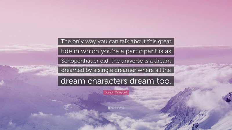 Joseph Campbell Quote: “The only way you can talk about this great tide in which you’re a participant is as Schopenhauer did: the universe is a dream dreamed by a single dreamer where all the dream characters dream too.”
