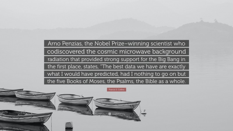 Francis S. Collins Quote: “Arno Penzias, the Nobel Prize–winning scientist who codiscovered the cosmic microwave background radiation that provided strong support for the Big Bang in the first place, states, “The best data we have are exactly what I would have predicted, had I nothing to go on but the five Books of Moses, the Psalms, the Bible as a whole.”