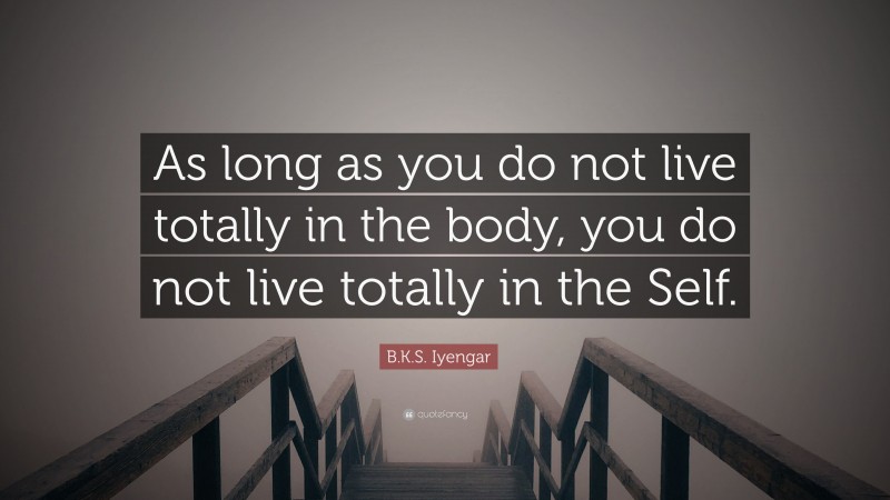 B.K.S. Iyengar Quote: “As long as you do not live totally in the body, you do not live totally in the Self.”