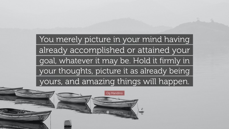 Og Mandino Quote: “You merely picture in your mind having already accomplished or attained your goal, whatever it may be. Hold it firmly in your thoughts, picture it as already being yours, and amazing things will happen.”
