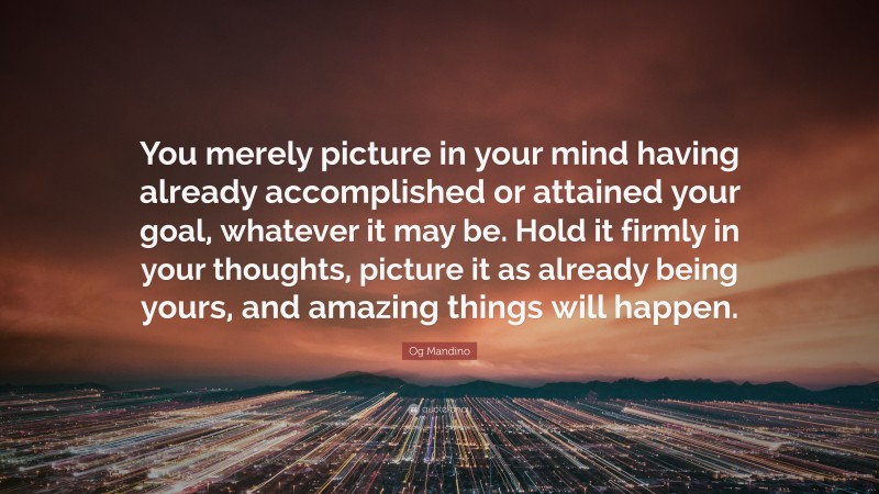 Og Mandino Quote: “You merely picture in your mind having already accomplished or attained your goal, whatever it may be. Hold it firmly in your thoughts, picture it as already being yours, and amazing things will happen.”
