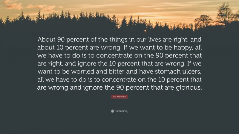 Og Mandino Quote: “About 90 percent of the things in our lives are right, and about 10 percent are wrong. If we want to be happy, all we have to do is to concentrate on the 90 percent that are right, and ignore the 10 percent that are wrong. If we want to be worried and bitter and have stomach ulcers, all we have to do is to concentrate on the 10 percent that are wrong and ignore the 90 percent that are glorious.”