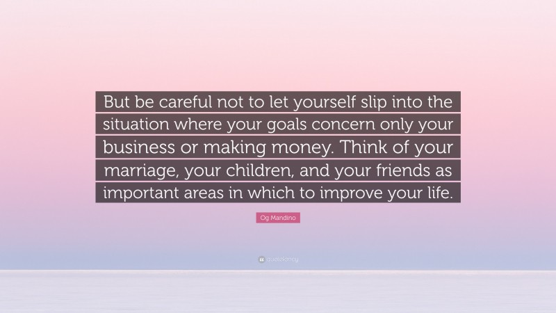 Og Mandino Quote: “But be careful not to let yourself slip into the situation where your goals concern only your business or making money. Think of your marriage, your children, and your friends as important areas in which to improve your life.”