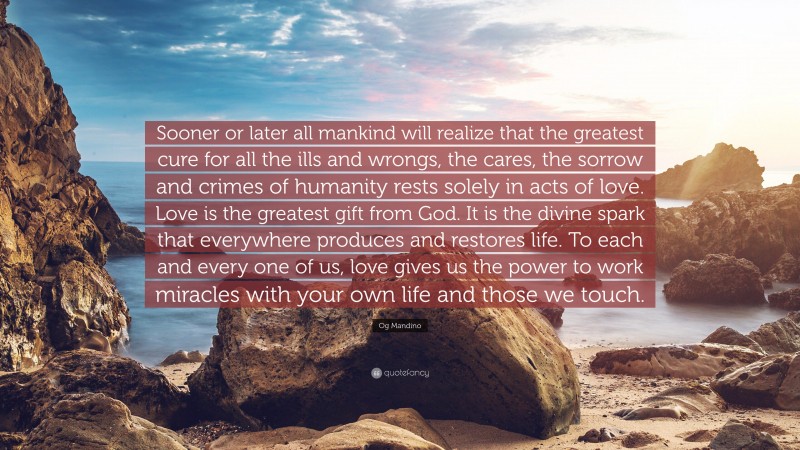 Og Mandino Quote: “Sooner or later all mankind will realize that the greatest cure for all the ills and wrongs, the cares, the sorrow and crimes of humanity rests solely in acts of love. Love is the greatest gift from God. It is the divine spark that everywhere produces and restores life. To each and every one of us, love gives us the power to work miracles with your own life and those we touch.”