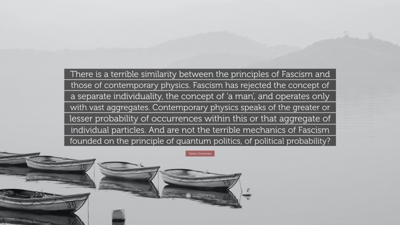 Vasily Grossman Quote: “There is a terrible similarity between the principles of Fascism and those of contemporary physics. Fascism has rejected the concept of a separate individuality, the concept of ‘a man’, and operates only with vast aggregates. Contemporary physics speaks of the greater or lesser probability of occurrences within this or that aggregate of individual particles. And are not the terrible mechanics of Fascism founded on the principle of quantum politics, of political probability?”