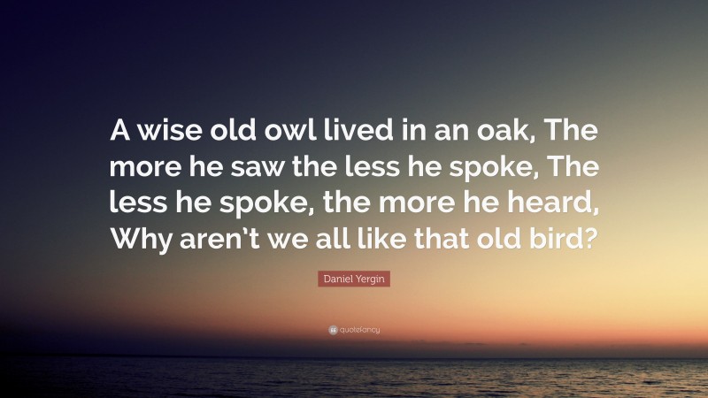Daniel Yergin Quote: “A wise old owl lived in an oak, The more he saw the less he spoke, The less he spoke, the more he heard, Why aren’t we all like that old bird?”