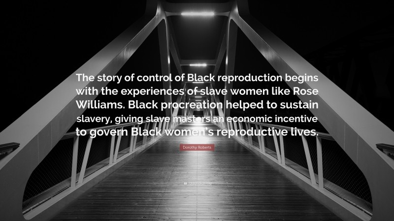 Dorothy Roberts Quote: “The story of control of Black reproduction begins with the experiences of slave women like Rose Williams. Black procreation helped to sustain slavery, giving slave masters an economic incentive to govern Black women’s reproductive lives.”