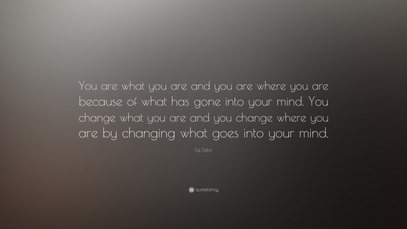 Zig Ziglar Quote: “You are what you are and you are where you are because of what has gone into your mind. You change what you are and you change where you are by changing what goes into your mind.”