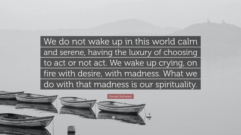 Ronald Rolheiser Quote: “We do not wake up in this world calm and serene, having the luxury of choosing to act or not act. We wake up crying, on fire with desire, with madness. What we do with that madness is our spirituality.”