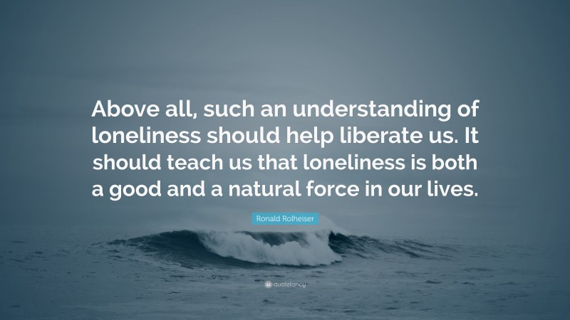 Ronald Rolheiser Quote: “Above all, such an understanding of loneliness should help liberate us. It should teach us that loneliness is both a good and a natural force in our lives.”