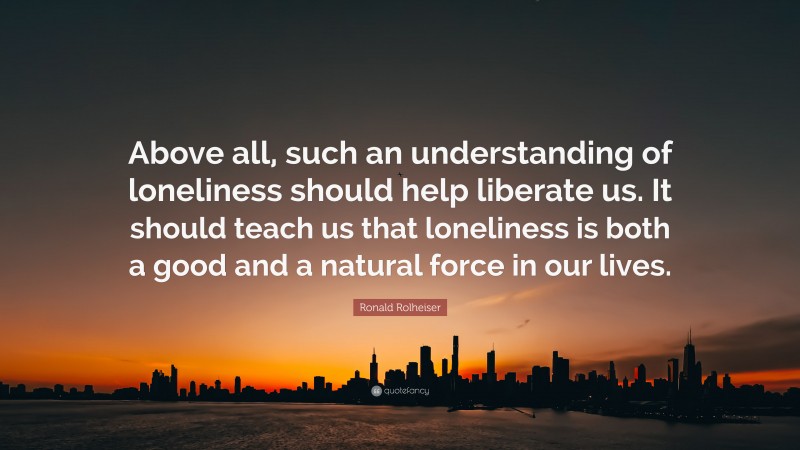Ronald Rolheiser Quote: “Above all, such an understanding of loneliness should help liberate us. It should teach us that loneliness is both a good and a natural force in our lives.”