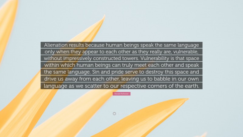Ronald Rolheiser Quote: “Alienation results because human beings speak the same language only when they appear to each other as they really are, vulnerable, without impressively constructed towers. Vulnerability is that space within which human beings can truly meet each other and speak the same language. Sin and pride serve to destroy this space and drive us away from each other, leaving us to babble in our own language as we scatter to our respective corners of the earth.”