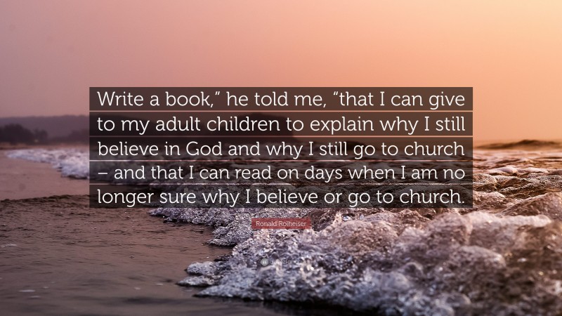 Ronald Rolheiser Quote: “Write a book,” he told me, “that I can give to my adult children to explain why I still believe in God and why I still go to church – and that I can read on days when I am no longer sure why I believe or go to church.”