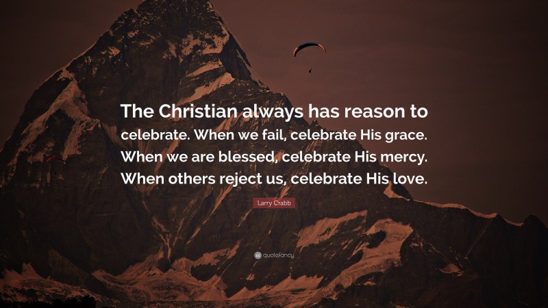 Larry Crabb Quote: “The Christian always has reason to celebrate. When we fail, celebrate His grace. When we are blessed, celebrate His mercy. When others reject us, celebrate His love.”