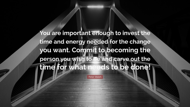 Peter Walsh Quote: “You are important enough to invest the time and energy needed for the change you want. Commit to becoming the person you wish to be and carve out the time for what needs to be done!”