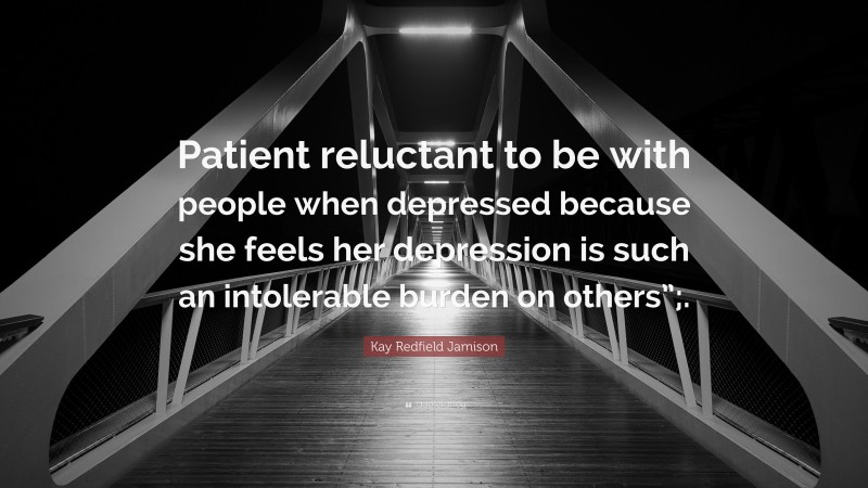 Kay Redfield Jamison Quote: “Patient reluctant to be with people when depressed because she feels her depression is such an intolerable burden on others”;.”
