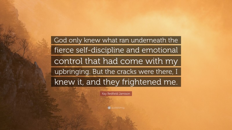 Kay Redfield Jamison Quote: “God only knew what ran underneath the fierce self-discipline and emotional control that had come with my upbringing. But the cracks were there, I knew it, and they frightened me.”