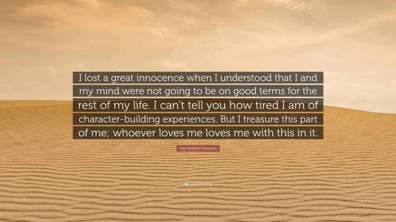 Kay Redfield Jamison Quote: “I lost a great innocence when I understood that I and my mind were not going to be on good terms for the rest of my life. I can’t tell you how tired I am of character-building experiences. But I treasure this part of me; whoever loves me loves me with this in it.”