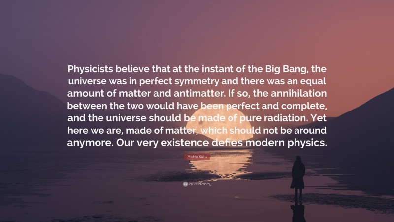 Michio Kaku Quote: “Physicists believe that at the instant of the Big Bang, the universe was in perfect symmetry and there was an equal amount of matter and antimatter. If so, the annihilation between the two would have been perfect and complete, and the universe should be made of pure radiation. Yet here we are, made of matter, which should not be around anymore. Our very existence defies modern physics.”