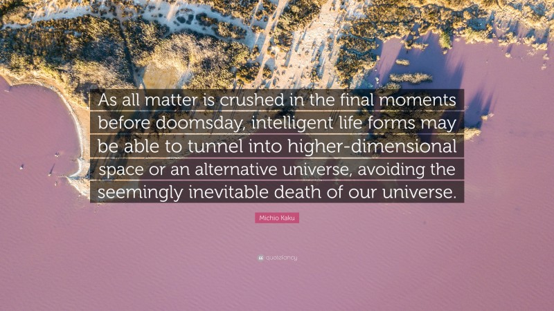 Michio Kaku Quote: “As all matter is crushed in the final moments before doomsday, intelligent life forms may be able to tunnel into higher-dimensional space or an alternative universe, avoiding the seemingly inevitable death of our universe.”