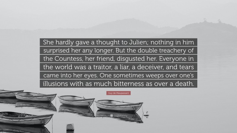 Guy de Maupassant Quote: “She hardly gave a thought to Julien; nothing in him surprised her any longer. But the double treachery of the Countess, her friend, disgusted her. Everyone in the world was a traitor, a liar, a deceiver, and tears came into her eyes. One sometimes weeps over one’s illusions with as much bitterness as over a death.”