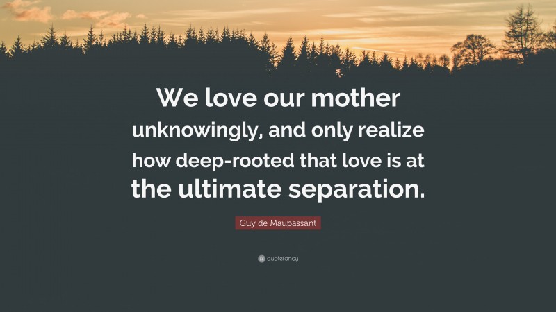 Guy de Maupassant Quote: “We love our mother unknowingly, and only realize how deep-rooted that love is at the ultimate separation.”