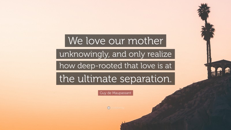 Guy de Maupassant Quote: “We love our mother unknowingly, and only realize how deep-rooted that love is at the ultimate separation.”