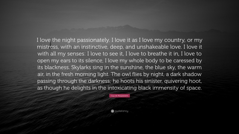 Guy de Maupassant Quote: “I love the night passionately. I love it as I love my country, or my mistress, with an instinctive, deep, and unshakeable love. I love it with all my senses: I love to see it, I love to breathe it in, I love to open my ears to its silence, I love my whole body to be caressed by its blackness. Skylarks sing in the sunshine, the blue sky, the warm air, in the fresh morning light. The owl flies by night, a dark shadow passing through the darkness; he hoots his sinister, quivering hoot, as though he delights in the intoxicating black immensity of space.”