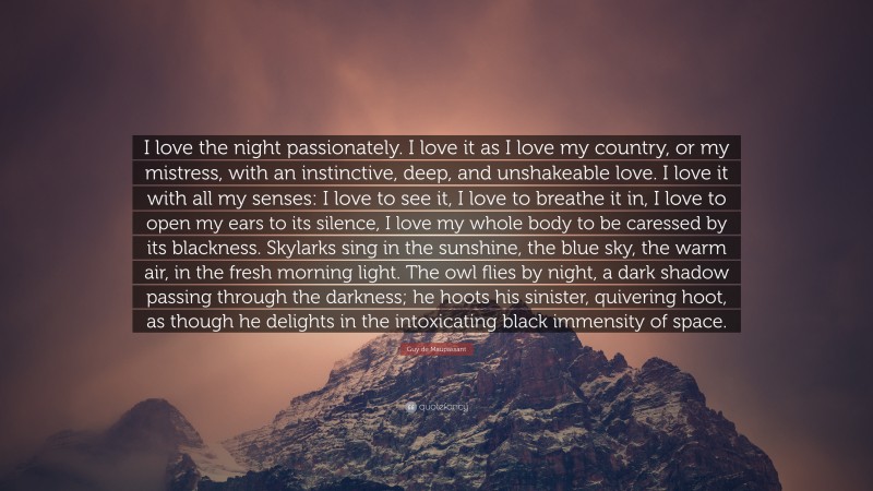 Guy de Maupassant Quote: “I love the night passionately. I love it as I love my country, or my mistress, with an instinctive, deep, and unshakeable love. I love it with all my senses: I love to see it, I love to breathe it in, I love to open my ears to its silence, I love my whole body to be caressed by its blackness. Skylarks sing in the sunshine, the blue sky, the warm air, in the fresh morning light. The owl flies by night, a dark shadow passing through the darkness; he hoots his sinister, quivering hoot, as though he delights in the intoxicating black immensity of space.”