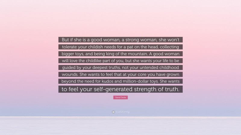 David Deida Quote: “But if she is a good woman, a strong woman, she won’t tolerate your childish needs for a pat on the head, collecting bigger toys, and being king of the mountain. A good woman will love the childlike part of you, but she wants your life to be guided by your deepest truths, not your untended childhood wounds. She wants to feel that at your core you have grown beyond the need for kudos and million-dollar toys. She wants to feel your self-generated strength of truth.”